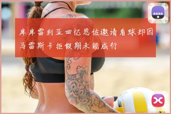 库库雷利亚回忆恩佐邀请看球却因马雷斯卡拒假期未能成行