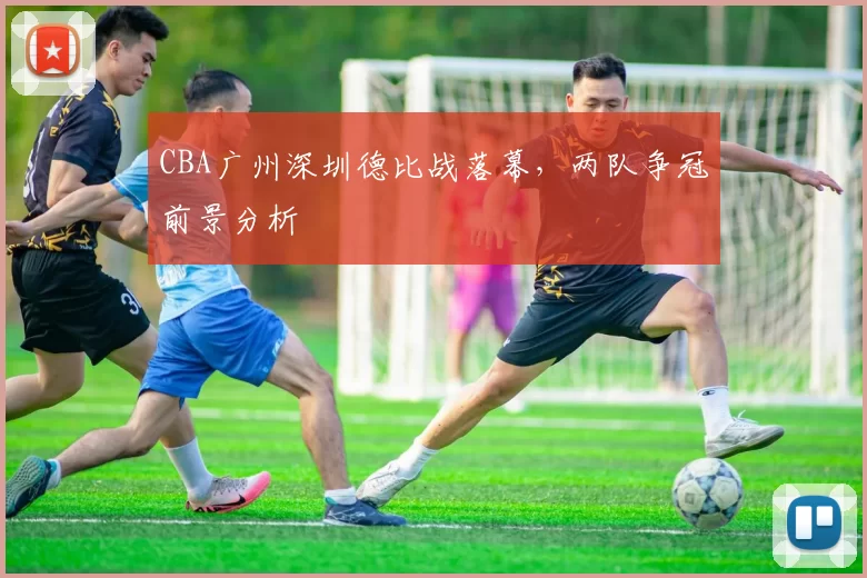 CBA广州深圳德比战落幕,两队争冠前景分析