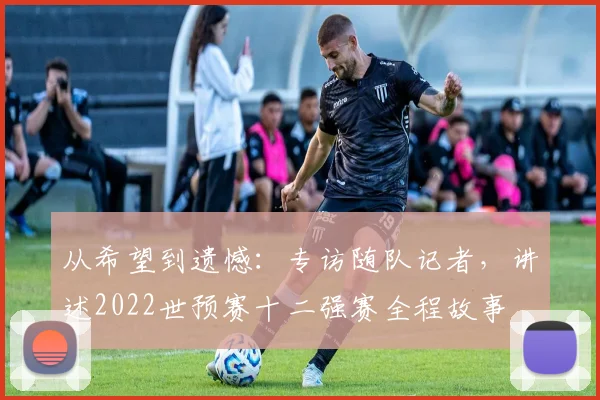从希望到遗憾：专访随队记者，讲述2022世预赛十二强赛全程故事