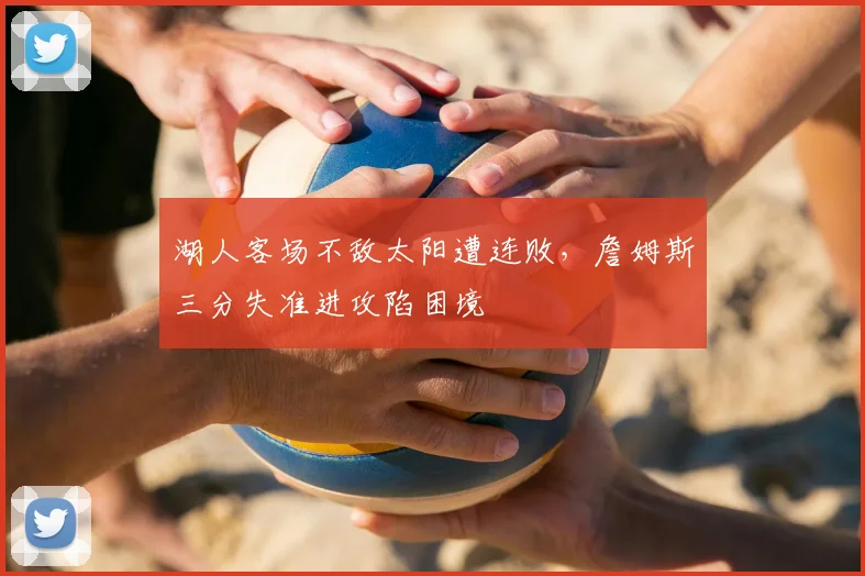 湖人客场不敌太阳遭连败,詹姆斯三分失准进攻陷困境