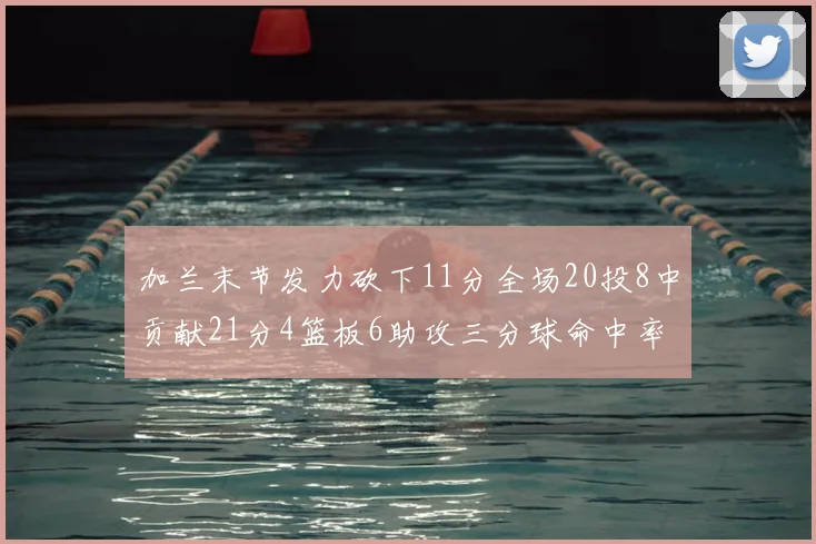 加兰末节发力砍下11分全场20投8中贡献21分4篮板6助攻三分球命中率高达375