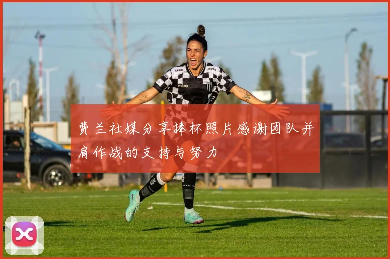 费兰社媒分享捧杯照片感谢团队并肩作战的支持与努力