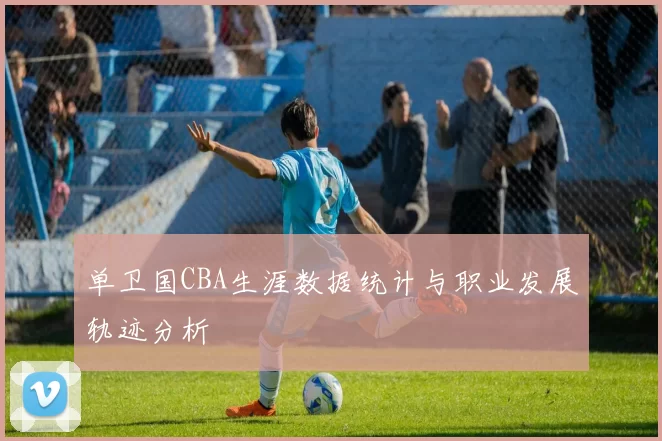 单卫国CBA生涯数据统计与职业发展轨迹分析