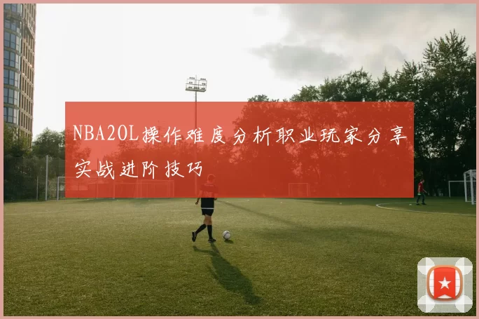 NBA2OL操作难度分析职业玩家分享实战进阶技巧