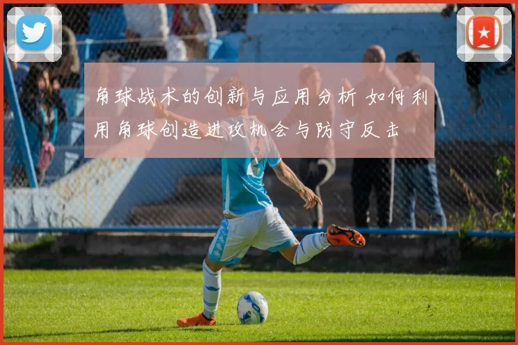 角球战术的创新与应用分析 如何利用角球创造进攻机会与防守反击