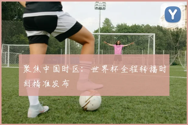 聚焦中国时区：世界杯全程转播时刻精准发布
