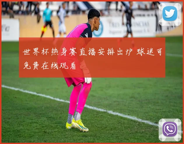 世界杯热身赛直播安排出炉 球迷可免费在线观看