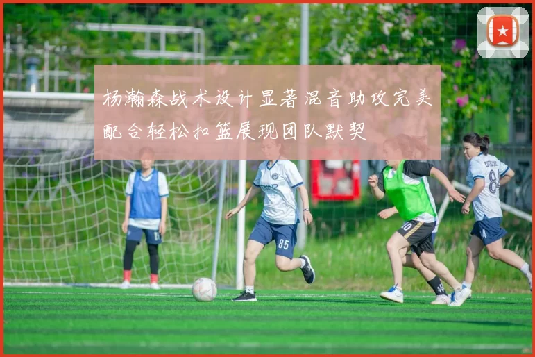 杨瀚森战术设计显著混音助攻完美配合轻松扣篮展现团队默契