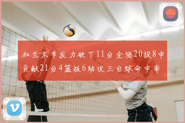 加兰末节发力砍下11分全场20投8中贡献21分4篮板6助攻三分球命中率高达375