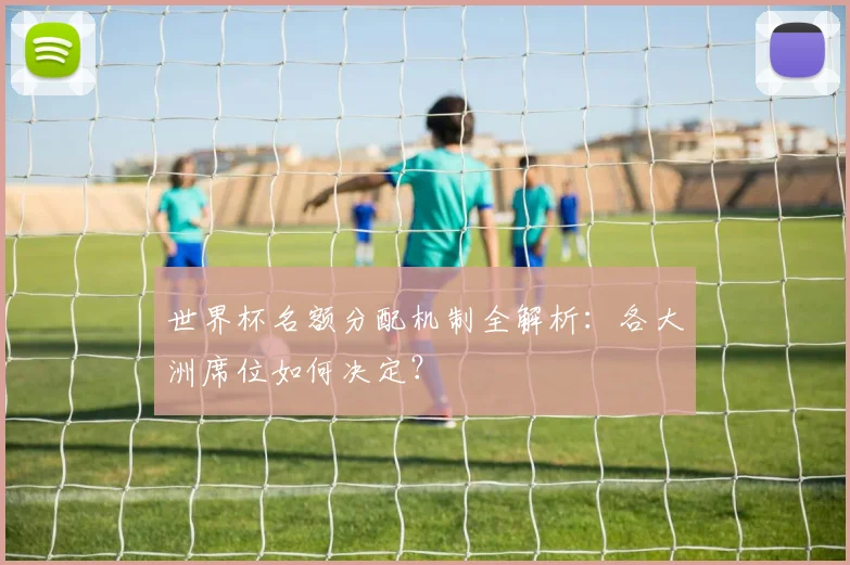 世界杯名额分配机制全解析：各大洲席位如何决定？