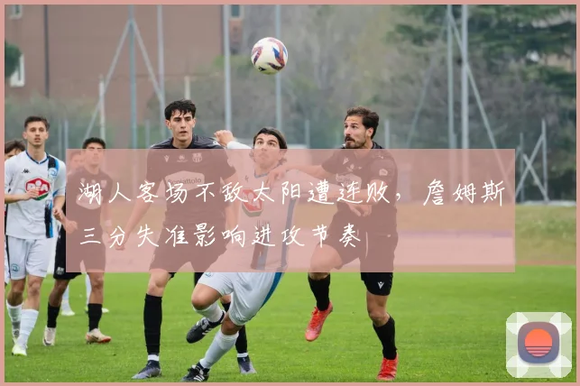 湖人客场不敌太阳遭连败,詹姆斯三分失准影响进攻节奏