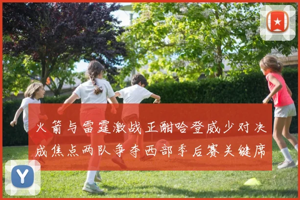 火箭与雷霆激战正酣哈登威少对决成焦点两队争夺西部季后赛关键席位
