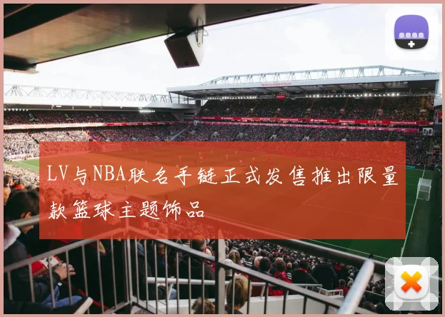 LV与NBA联名手链正式发售推出限量款篮球主题饰品